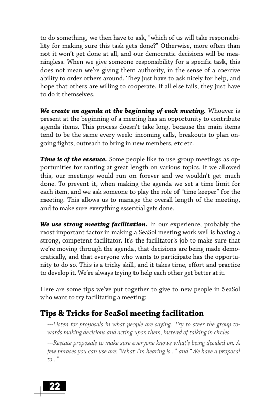 to do something, we then have to ask, “which of us wil take responsibi- ity for making sure this task gets done?” Otherwise, more often than not it won’t get done at all, and our democratic decisions will be mea- ningless. When we give someone responsibility for a specific task, this does not mean we’re giving them authority, in the sense of a coercive ability to order others around. They just have to ask nicely for help, and hope that others are willing to cooperate. If all else fails, they just have todoit themselves.  We create an agenda at the beginning of each meeting. Whoever is present at the beginning of a meeting has an opportunity to contribute agenda items. This process doesn’t take long, because the main items tend to be the same every week: incoming calls, breakouts to plan on- going fights, outreach to bring in new members, etc etc.  Time is of the essence. Some people like to use group meetings as op- portunities for ranting at great length on various topics. If we allowed this, our meetings would run on forever and we wouldn’t get much done. To prevent it, when making the agenda we set a time limit for each item, and we ask someone to play the role of “time keeper” for the meeting. This allows us to manage the overall length of the meeting, and to make sure everything essential gets done  We use strong meeting facilitation. In our experience, probably the most important factor in making a SeaSol meeting work wellis having a strong, competent facilitator. It the facilitator’s job to make sure that we’te moving through the agenda, that decisions are being made demo- cratically, and that everyone who wants to participate has the opportu- nity to do so. This is a tricky sk, and it takes time, effort and practice to develop it. We’re always trying to help each other get betteratit.  Here are some tips we’ve put together to give to new people in SeaSol who want to try facilitating a meeting;  Tips & Tricks for SeaSol meeting facilitation  Listen for propesals i what pecpl are saying. Ty to ster the group o vsards making decisonsand acting upon them,instead of talking i circes,  Restate proposals to make sure everyone knows what’s being decided on. A few phrases you can use are: “What I’ hearing i... and "We have a proposal to.”  | 22 ] 
